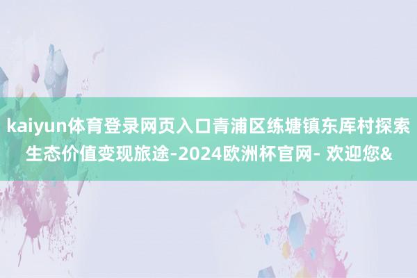 kaiyun体育登录网页入口青浦区练塘镇东厍村探索生态价值变现旅途-2024欧洲杯官网- 欢迎您&