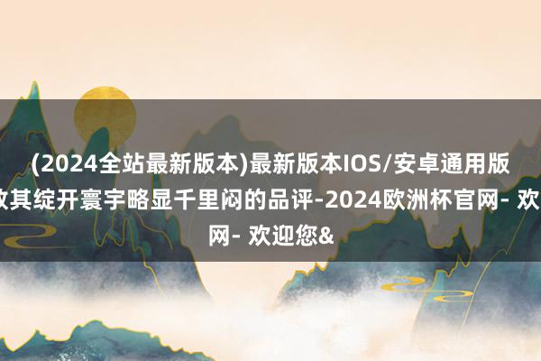 (2024全站最新版本)最新版本IOS/安卓通用版以豪放其绽开寰宇略显千里闷的品评-2024欧洲杯官网- 欢迎您&