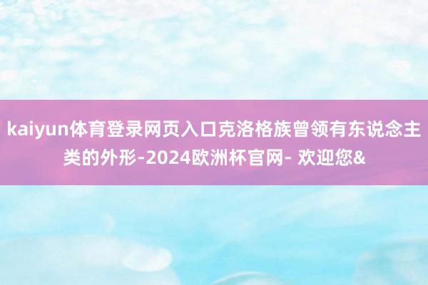 kaiyun体育登录网页入口克洛格族曾领有东说念主类的外形-2024欧洲杯官网- 欢迎您&