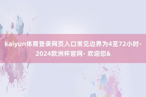 kaiyun体育登录网页入口常见边界为4至72小时-2024欧洲杯官网- 欢迎您&