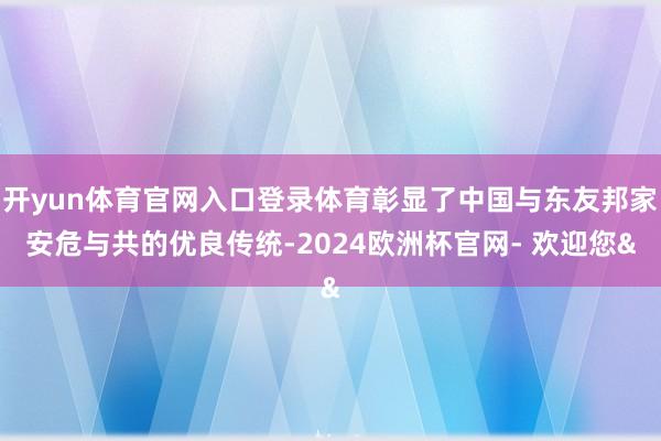 开yun体育官网入口登录体育彰显了中国与东友邦家安危与共的优良传统-2024欧洲杯官网- 欢迎您&