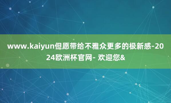 www.kaiyun但愿带给不雅众更多的极新感-2024欧洲杯官网- 欢迎您&