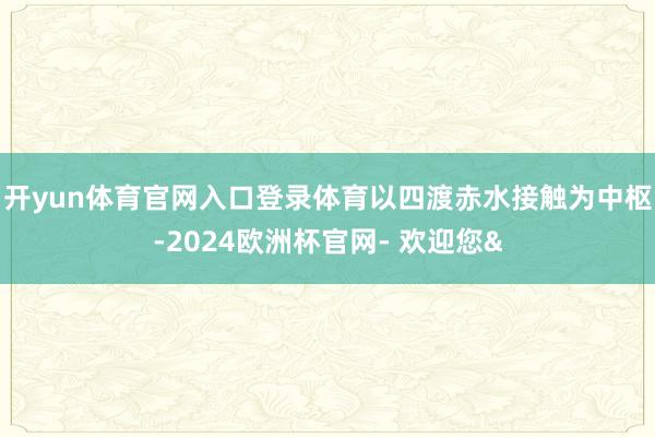 开yun体育官网入口登录体育以四渡赤水接触为中枢-2024欧洲杯官网- 欢迎您&