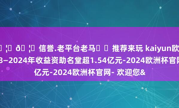 🦄🦄信誉.老平台老马✔️推荐来玩 kaiyun欧洲杯app2018—2024年收益资助名堂超1.54亿元-2024欧洲杯官网- 欢迎您&