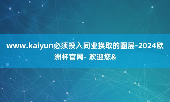 www.kaiyun必须投入同业换取的圈层-2024欧洲杯官网- 欢迎您&
