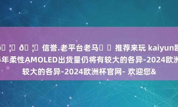 🦄🦄信誉.老平台老马✔️推荐来玩 kaiyun欧洲杯app上、下半年柔性AMOLED出货量仍将有较大的各异-2024欧洲杯官网- 欢迎您&