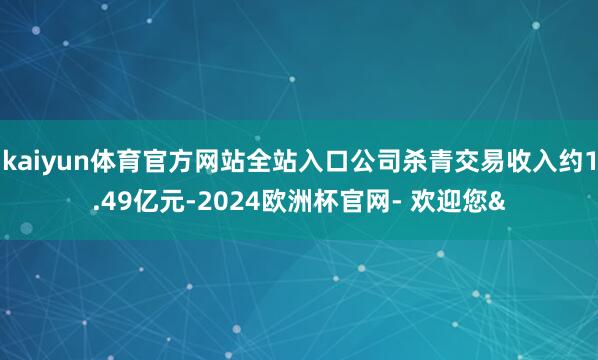 kaiyun体育官方网站全站入口公司杀青交易收入约1.49亿元-2024欧洲杯官网- 欢迎您&