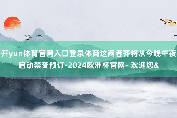 开yun体育官网入口登录体育这两者齐将从今晚午夜启动禁受预订-2024欧洲杯官网- 欢迎您&