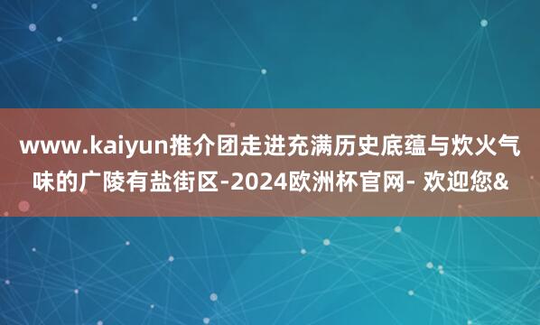 www.kaiyun推介团走进充满历史底蕴与炊火气味的广陵有盐街区-2024欧洲杯官网- 欢迎您&