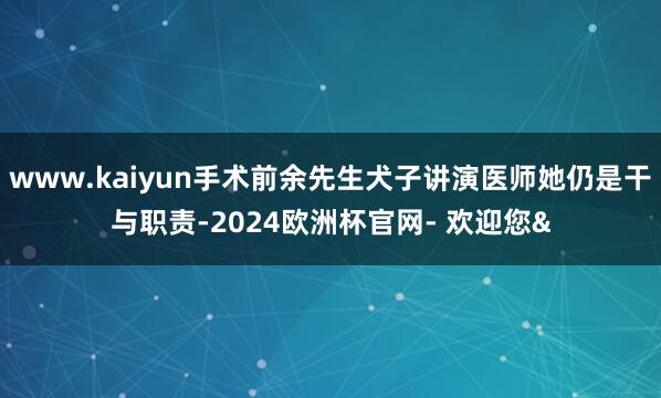 www.kaiyun手术前余先生犬子讲演医师她仍是干与职责-2024欧洲杯官网- 欢迎您&