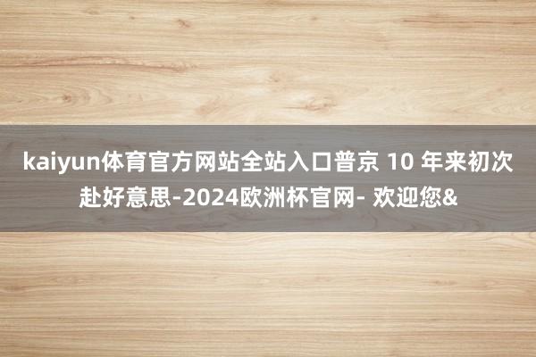 kaiyun体育官方网站全站入口普京 10 年来初次赴好意思-2024欧洲杯官网- 欢迎您&