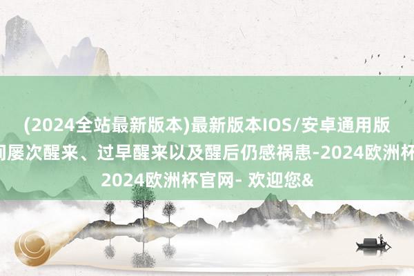 (2024全站最新版本)最新版本IOS/安卓通用版入睡热闹、夜间屡次醒来、过早醒来以及醒后仍感祸患-2024欧洲杯官网- 欢迎您&