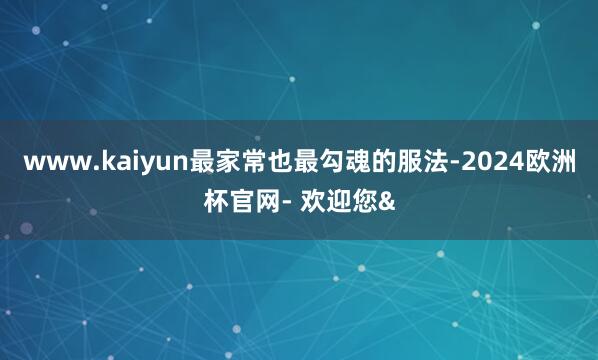 www.kaiyun最家常也最勾魂的服法-2024欧洲杯官网- 欢迎您&