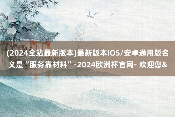 (2024全站最新版本)最新版本IOS/安卓通用版名义是“服务靠材料”-2024欧洲杯官网- 欢迎您&