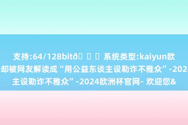 支持:64/128bit🍏系统类型:kaiyun欧洲杯appApp官方下载却被网友解读成“用公益东谈主设勒诈不雅众”-2024欧洲杯官网- 欢迎您&