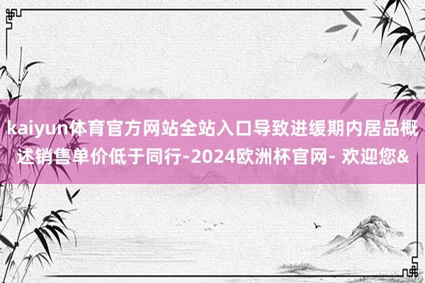 kaiyun体育官方网站全站入口导致进缓期内居品概述销售单价低于同行-2024欧洲杯官网- 欢迎您&