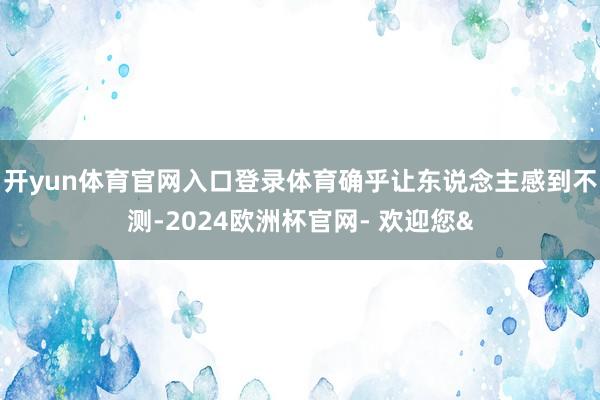 开yun体育官网入口登录体育确乎让东说念主感到不测-2024欧洲杯官网- 欢迎您&