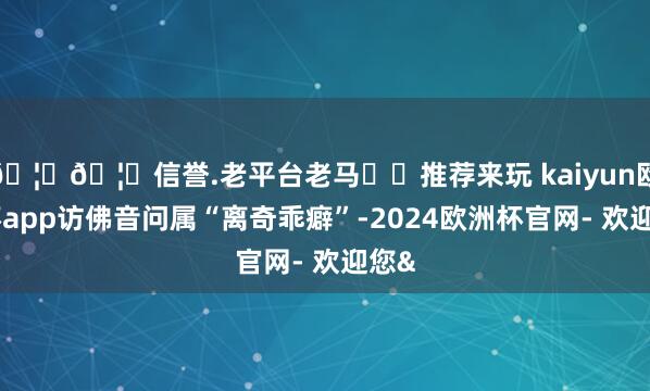 🦄🦄信誉.老平台老马✔️推荐来玩 kaiyun欧洲杯app访佛音问属“离奇乖癖”-2024欧洲杯官网- 欢迎您&