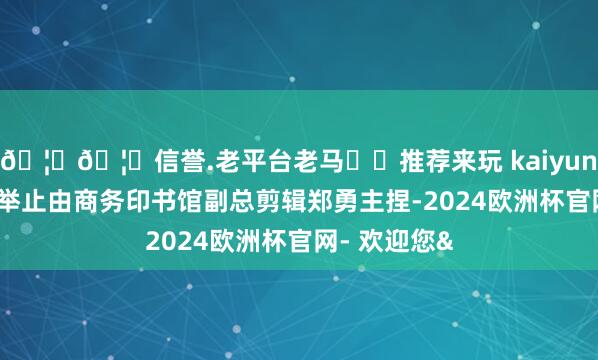 🦄🦄信誉.老平台老马✔️推荐来玩 kaiyun欧洲杯app举止由商务印书馆副总剪辑郑勇主捏-2024欧洲杯官网- 欢迎您&