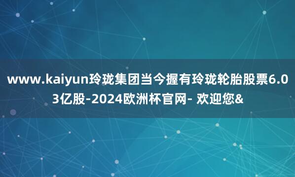 www.kaiyun玲珑集团当今握有玲珑轮胎股票6.03亿股-2024欧洲杯官网- 欢迎您&