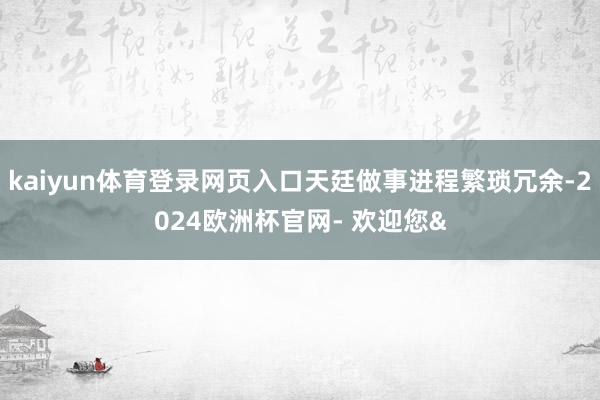kaiyun体育登录网页入口天廷做事进程繁琐冗余-2024欧洲杯官网- 欢迎您&