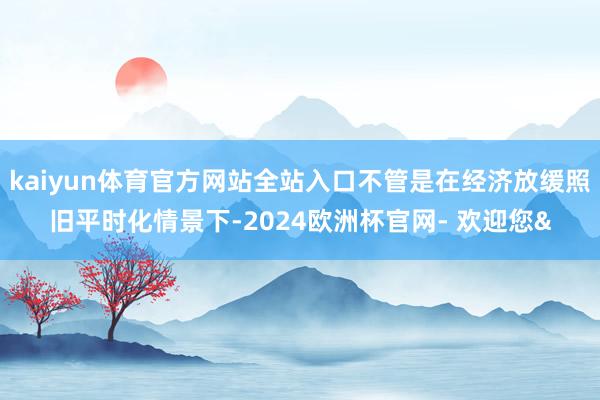 kaiyun体育官方网站全站入口不管是在经济放缓照旧平时化情景下-2024欧洲杯官网- 欢迎您&