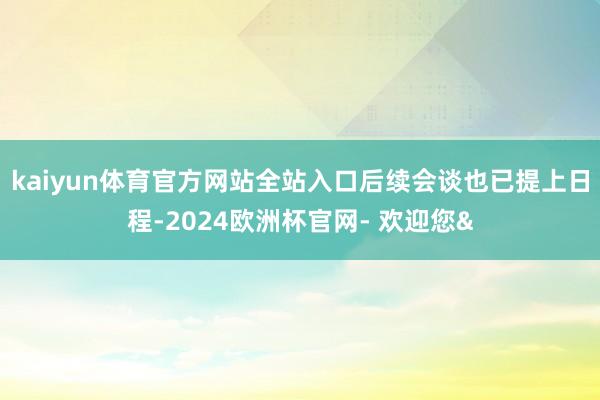 kaiyun体育官方网站全站入口后续会谈也已提上日程-2024欧洲杯官网- 欢迎您&