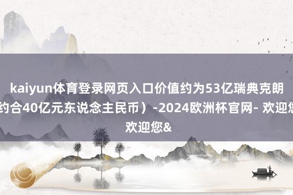 kaiyun体育登录网页入口价值约为53亿瑞典克朗（约合40亿元东说念主民币）-2024欧洲杯官网- 欢迎您&