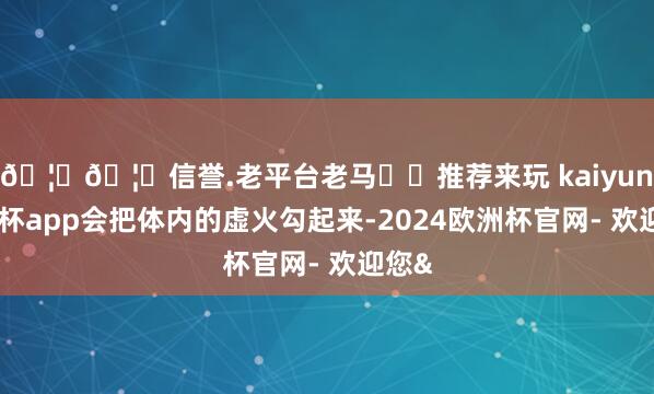 🦄🦄信誉.老平台老马✔️推荐来玩 kaiyun欧洲杯app会把体内的虚火勾起来-2024欧洲杯官网- 欢迎您&