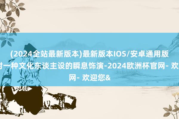 (2024全站最新版本)最新版本IOS/安卓通用版或是对一种文化东谈主设的瞬息饰演-2024欧洲杯官网- 欢迎您&
