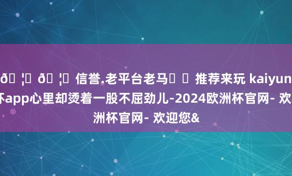 🦄🦄信誉.老平台老马✔️推荐来玩 kaiyun欧洲杯app心里却烫着一股不屈劲儿-2024欧洲杯官网- 欢迎您&