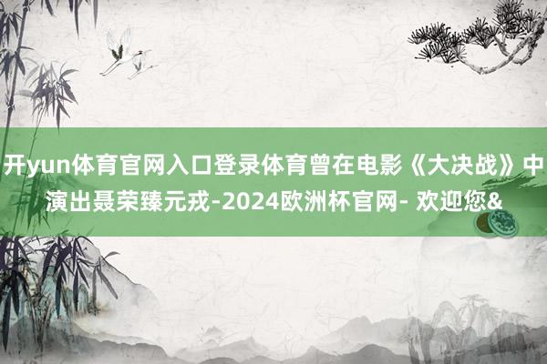 开yun体育官网入口登录体育曾在电影《大决战》中演出聂荣臻元戎-2024欧洲杯官网- 欢迎您&