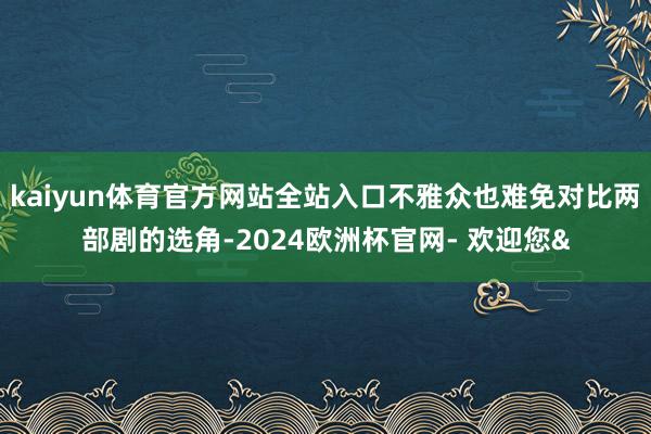 kaiyun体育官方网站全站入口不雅众也难免对比两部剧的选角-2024欧洲杯官网- 欢迎您&