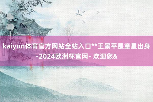kaiyun体育官方网站全站入口**王景平是童星出身-2024欧洲杯官网- 欢迎您&