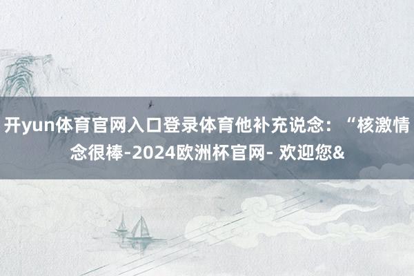 开yun体育官网入口登录体育他补充说念：“核激情念很棒-2024欧洲杯官网- 欢迎您&
