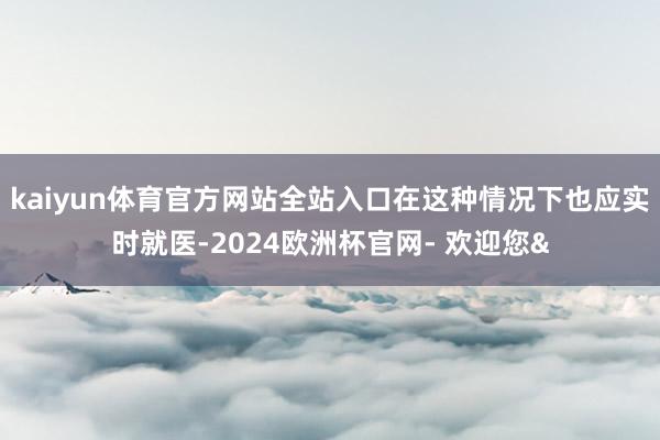 kaiyun体育官方网站全站入口在这种情况下也应实时就医-2024欧洲杯官网- 欢迎您&