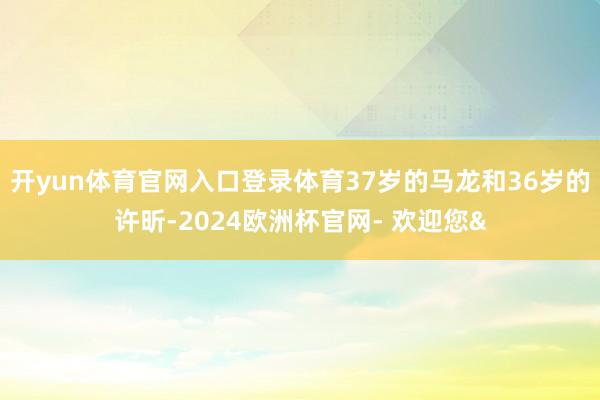 开yun体育官网入口登录体育37岁的马龙和36岁的许昕-2024欧洲杯官网- 欢迎您&
