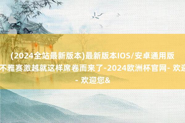(2024全站最新版本)最新版本IOS/安卓通用版全民不雅赛激越就这样席卷而来了-2024欧洲杯官网- 欢迎您&