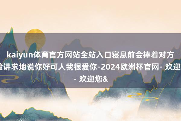 kaiyun体育官方网站全站入口寝息前会捧着对方的脸讲求地说你好可人我很爱你-2024欧洲杯官网- 欢迎您&