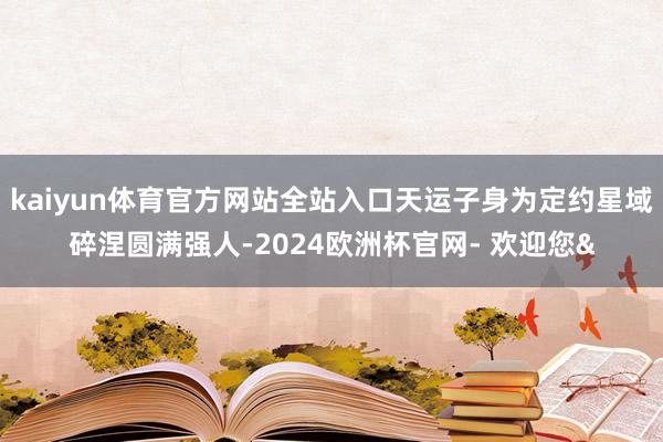 kaiyun体育官方网站全站入口天运子身为定约星域碎涅圆满强人-2024欧洲杯官网- 欢迎您&