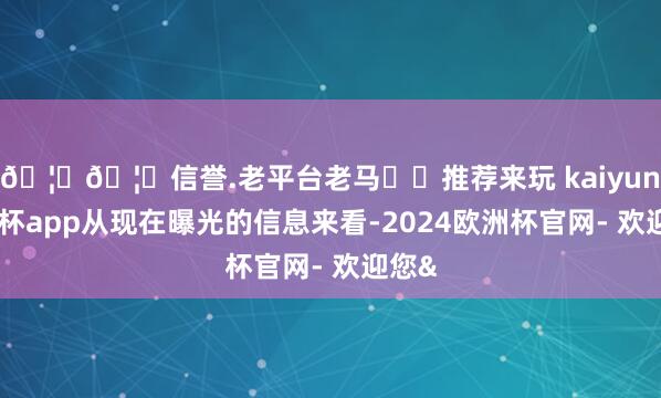 🦄🦄信誉.老平台老马✔️推荐来玩 kaiyun欧洲杯app从现在曝光的信息来看-2024欧洲杯官网- 欢迎您&