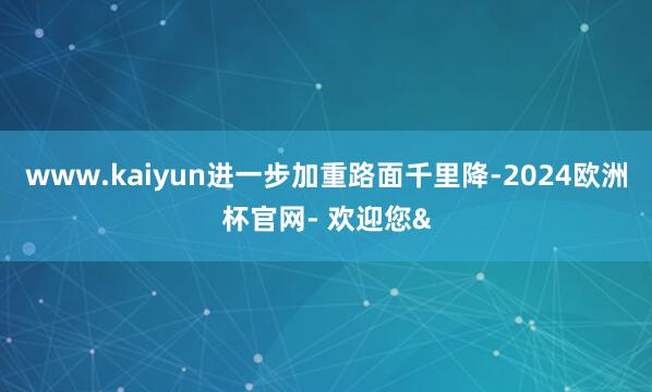 www.kaiyun进一步加重路面千里降-2024欧洲杯官网- 欢迎您&