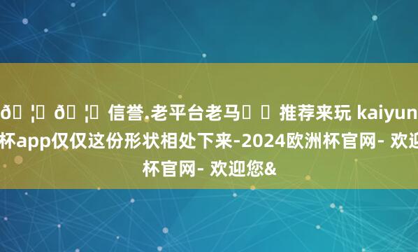 🦄🦄信誉.老平台老马✔️推荐来玩 kaiyun欧洲杯app仅仅这份形状相处下来-2024欧洲杯官网- 欢迎您&