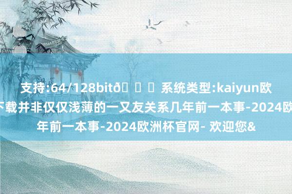 支持:64/128bit🍏系统类型:kaiyun欧洲杯appApp官方下载并非仅仅浅薄的一又友关系几年前一本事-2024欧洲杯官网- 欢迎您&