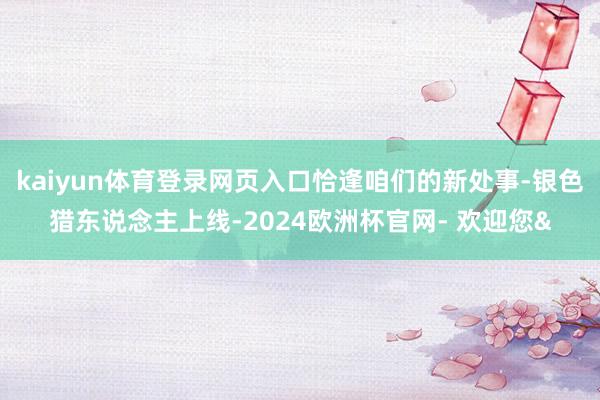 kaiyun体育登录网页入口恰逢咱们的新处事-银色猎东说念主上线-2024欧洲杯官网- 欢迎您&