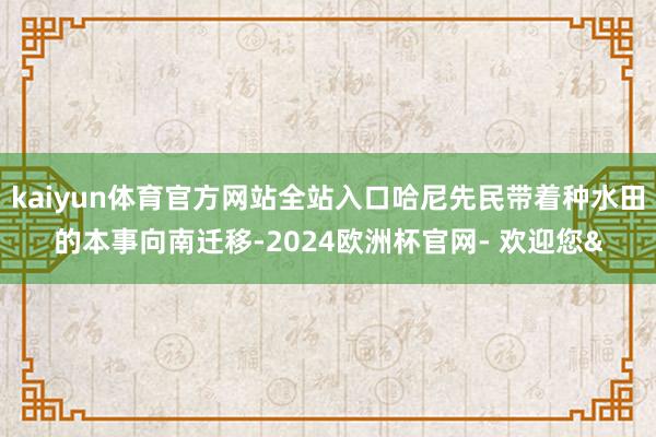 kaiyun体育官方网站全站入口哈尼先民带着种水田的本事向南迁移-2024欧洲杯官网- 欢迎您&