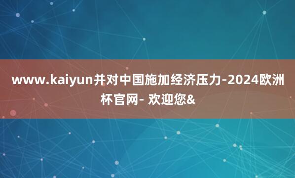 www.kaiyun并对中国施加经济压力-2024欧洲杯官网- 欢迎您&
