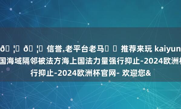 🦄🦄信誉.老平台老马✔️推荐来玩 kaiyun欧洲杯app在法国海域隔邻被法方海上国法力量强行抑止-2024欧洲杯官网- 欢迎您&