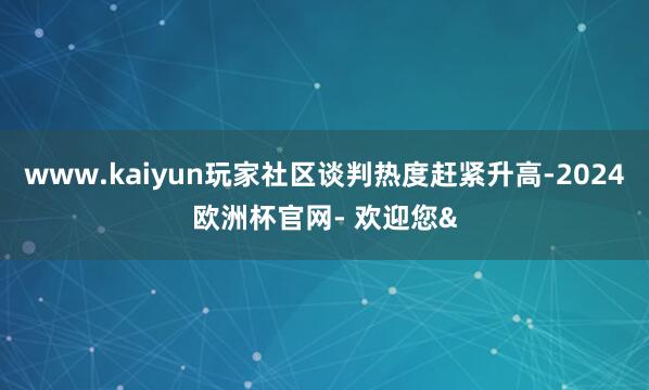 www.kaiyun玩家社区谈判热度赶紧升高-2024欧洲杯官网- 欢迎您&