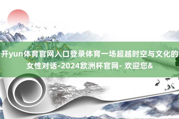 开yun体育官网入口登录体育一场超越时空与文化的女性对话-2024欧洲杯官网- 欢迎您&
